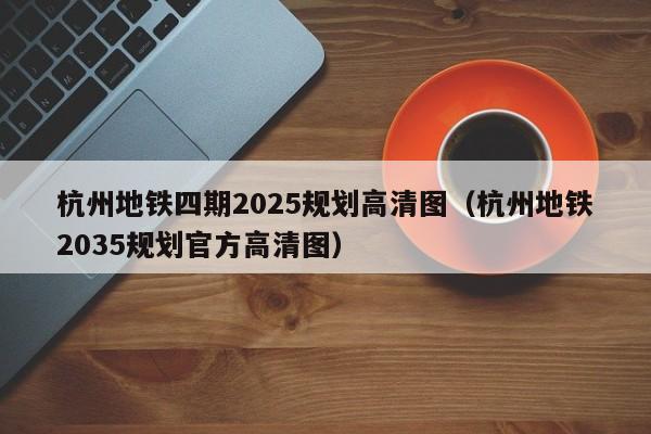 杭州地铁四期2025规划高清图（杭州地铁2035规划官方高清图）