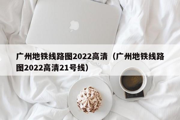 广州地铁线路图2022高清（广州地铁线路图2022高清21号线）