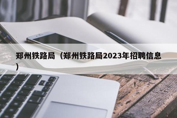 郑州铁路局（郑州铁路局2023年招聘信息）
