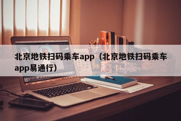 北京地铁扫码乘车app（北京地铁扫码乘车app易通行）