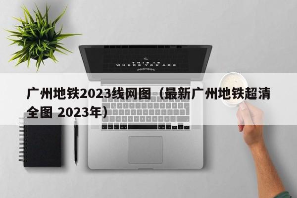 广州地铁2023线网图（最新广州地铁超清全图 2023年）