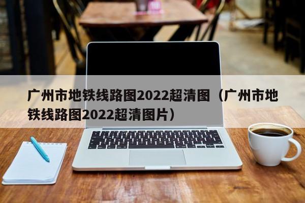 广州市地铁线路图2022超清图（广州市地铁线路图2022超清图片）