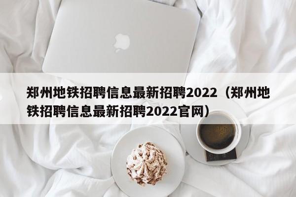 郑州地铁招聘信息最新招聘2022（郑州地铁招聘信息最新招聘2022官网）